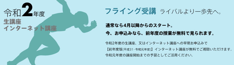 「ライバルより一歩先へ。フライング受講」通常なら4月以降からのスタート。
今、お申込みなら、前年度の授業が無料で見られます。令和2年度生講座・インターネット講座早期お申込みで【前年度版(平成30年度)】インターネット講座が無料視聴。令和2年度版講座開始までの予習としてご活用ください。
