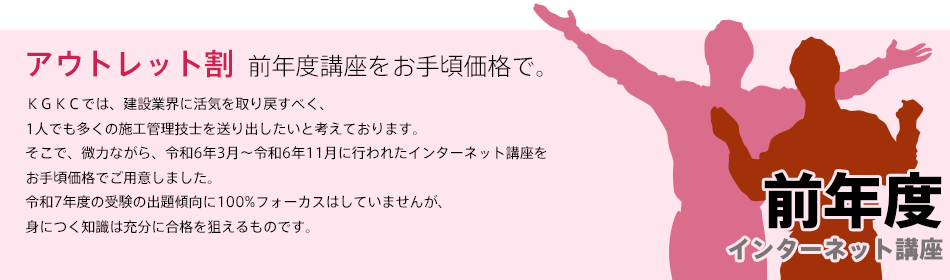 「前年度講座をお手頃価格で、アウトレット割」ＫＧＫＣでは、建設業界に活気を取り戻すべく、1人でも多くの施工管理技士を送り出したいと考えております。そこで、微力ながら、令和6年4月〜12月に行われた講座をお手頃価格でご用意しました。令和7年度の受験の出題傾向に100%フォーカスはしていませんが、身につく知識は充分に合格を狙えるものと確信します。